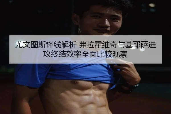尤文图斯锋线解析 弗拉霍维奇与基耶萨进攻终结效率全面比较观察