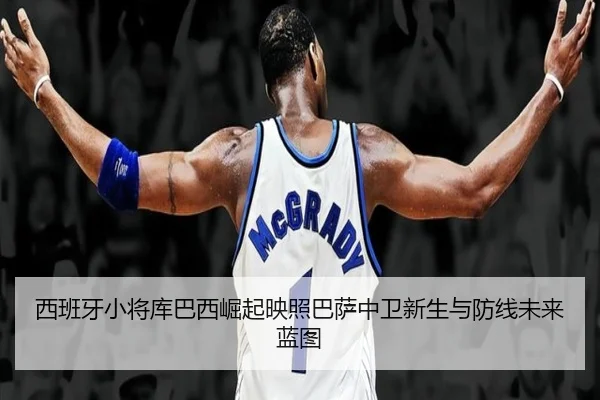 西班牙小将库巴西崛起映照巴萨中卫新生与防线未来蓝图