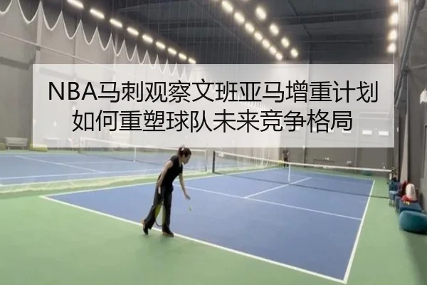 NBA马刺观察文班亚马增重计划如何重塑球队未来竞争格局