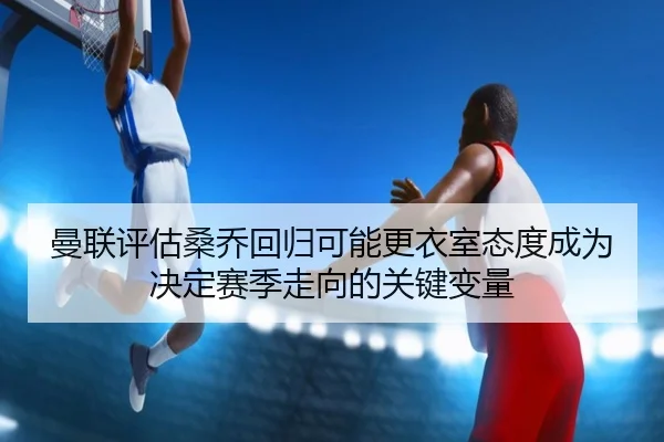 曼联评估桑乔回归可能更衣室态度成为决定赛季走向的关键变量
