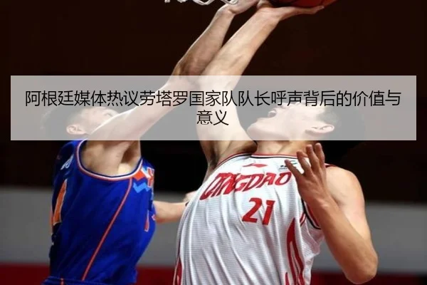 阿根廷媒体热议劳塔罗国家队队长呼声背后的价值与意义